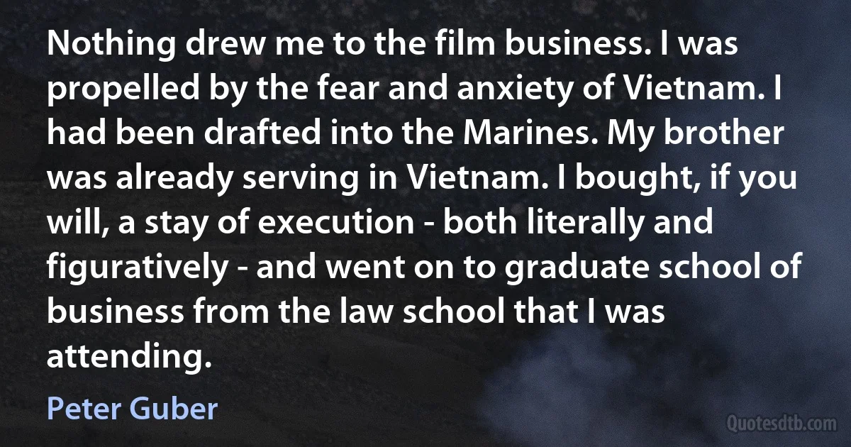 Nothing drew me to the film business. I was propelled by the fear and anxiety of Vietnam. I had been drafted into the Marines. My brother was already serving in Vietnam. I bought, if you will, a stay of execution - both literally and figuratively - and went on to graduate school of business from the law school that I was attending. (Peter Guber)