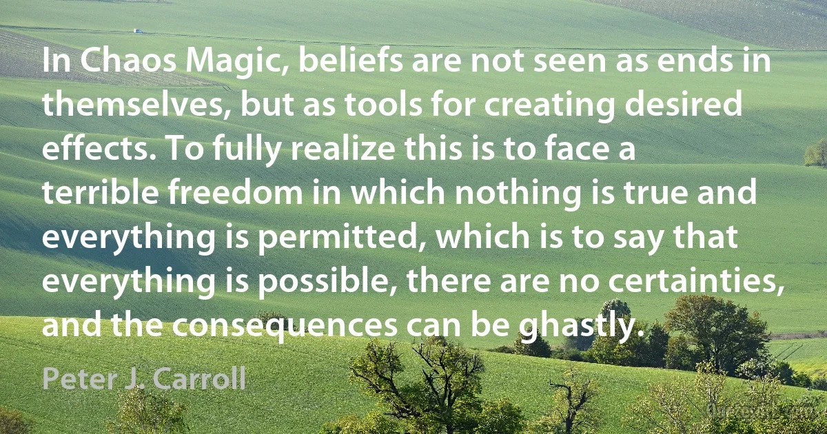 In Chaos Magic, beliefs are not seen as ends in themselves, but as tools for creating desired effects. To fully realize this is to face a terrible freedom in which nothing is true and everything is permitted, which is to say that everything is possible, there are no certainties, and the consequences can be ghastly. (Peter J. Carroll)