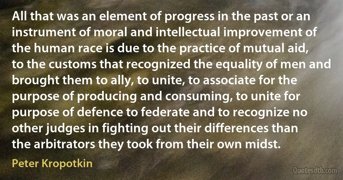 All that was an element of progress in the past or an instrument of moral and intellectual improvement of the human race is due to the practice of mutual aid, to the customs that recognized the equality of men and brought them to ally, to unite, to associate for the purpose of producing and consuming, to unite for purpose of defence to federate and to recognize no other judges in fighting out their differences than the arbitrators they took from their own midst. (Peter Kropotkin)