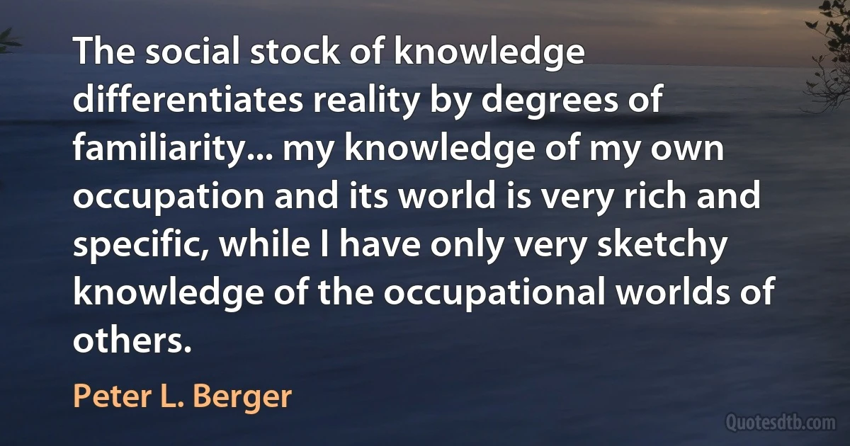 The social stock of knowledge differentiates reality by degrees of familiarity... my knowledge of my own occupation and its world is very rich and specific, while I have only very sketchy knowledge of the occupational worlds of others. (Peter L. Berger)