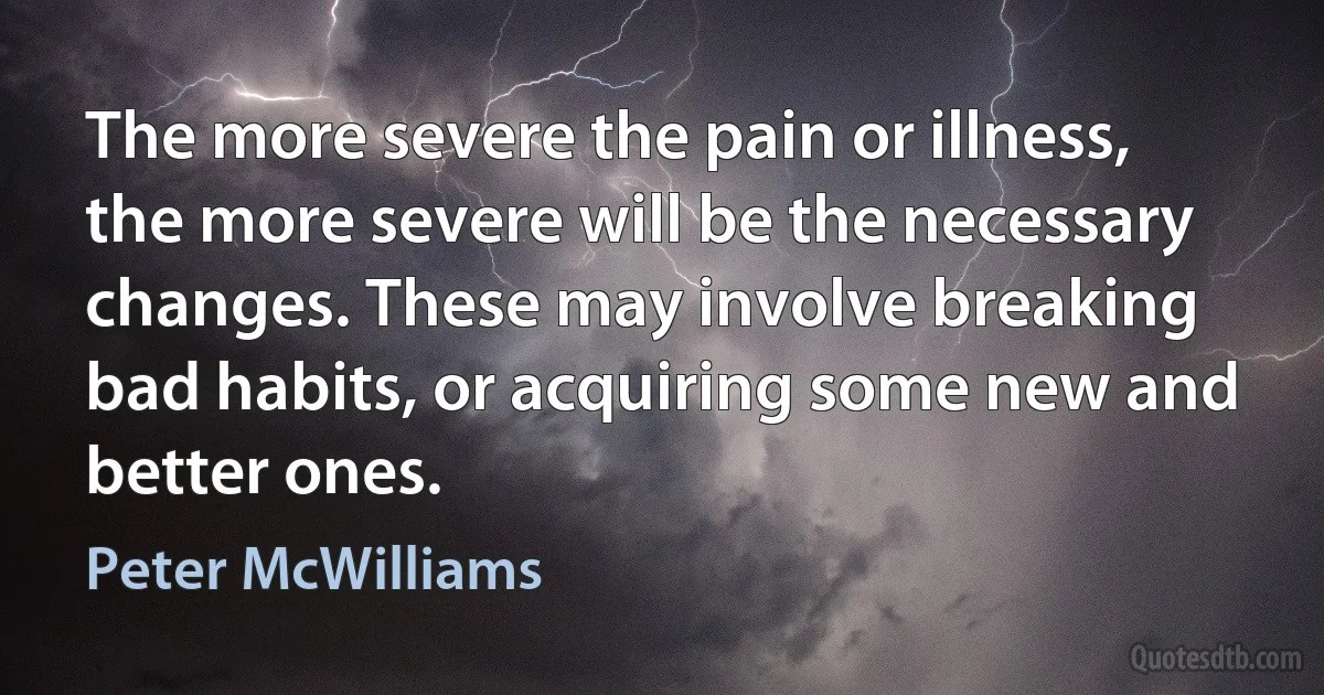 The more severe the pain or illness, the more severe will be the necessary changes. These may involve breaking bad habits, or acquiring some new and better ones. (Peter McWilliams)