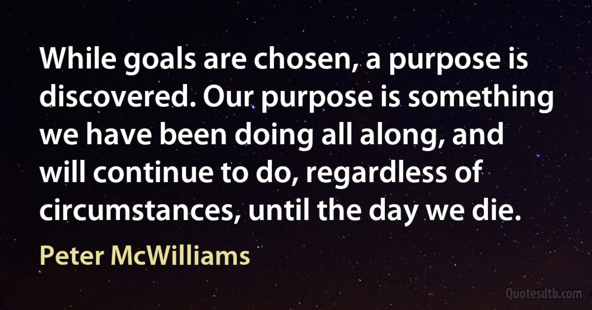 While goals are chosen, a purpose is discovered. Our purpose is something we have been doing all along, and will continue to do, regardless of circumstances, until the day we die. (Peter McWilliams)