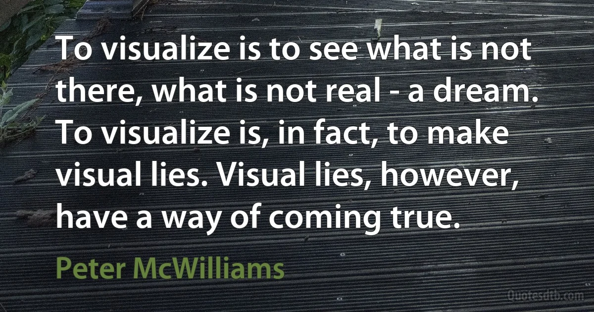 To visualize is to see what is not there, what is not real - a dream. To visualize is, in fact, to make visual lies. Visual lies, however, have a way of coming true. (Peter McWilliams)