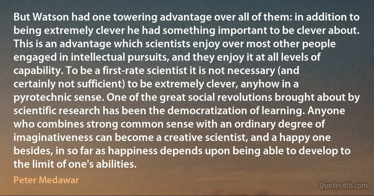 But Watson had one towering advantage over all of them: in addition to being extremely clever he had something important to be clever about. This is an advantage which scientists enjoy over most other people engaged in intellectual pursuits, and they enjoy it at all levels of capability. To be a first-rate scientist it is not necessary (and certainly not sufficient) to be extremely clever, anyhow in a pyrotechnic sense. One of the great social revolutions brought about by scientific research has been the democratization of learning. Anyone who combines strong common sense with an ordinary degree of imaginativeness can become a creative scientist, and a happy one besides, in so far as happiness depends upon being able to develop to the limit of one's abilities. (Peter Medawar)