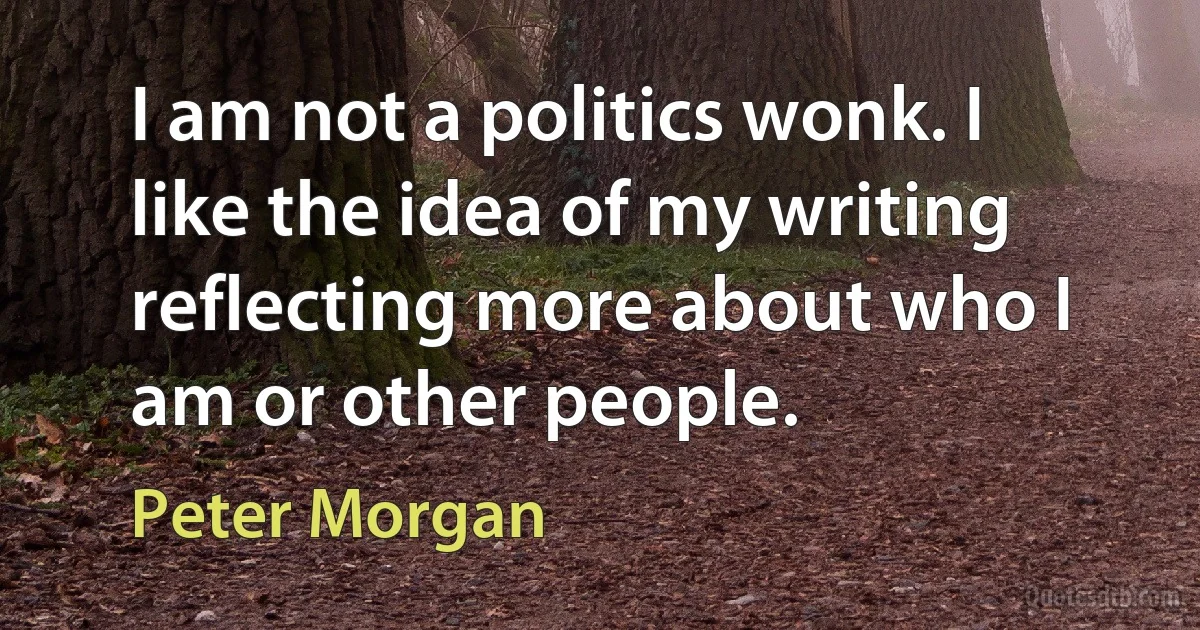 I am not a politics wonk. I like the idea of my writing reflecting more about who I am or other people. (Peter Morgan)