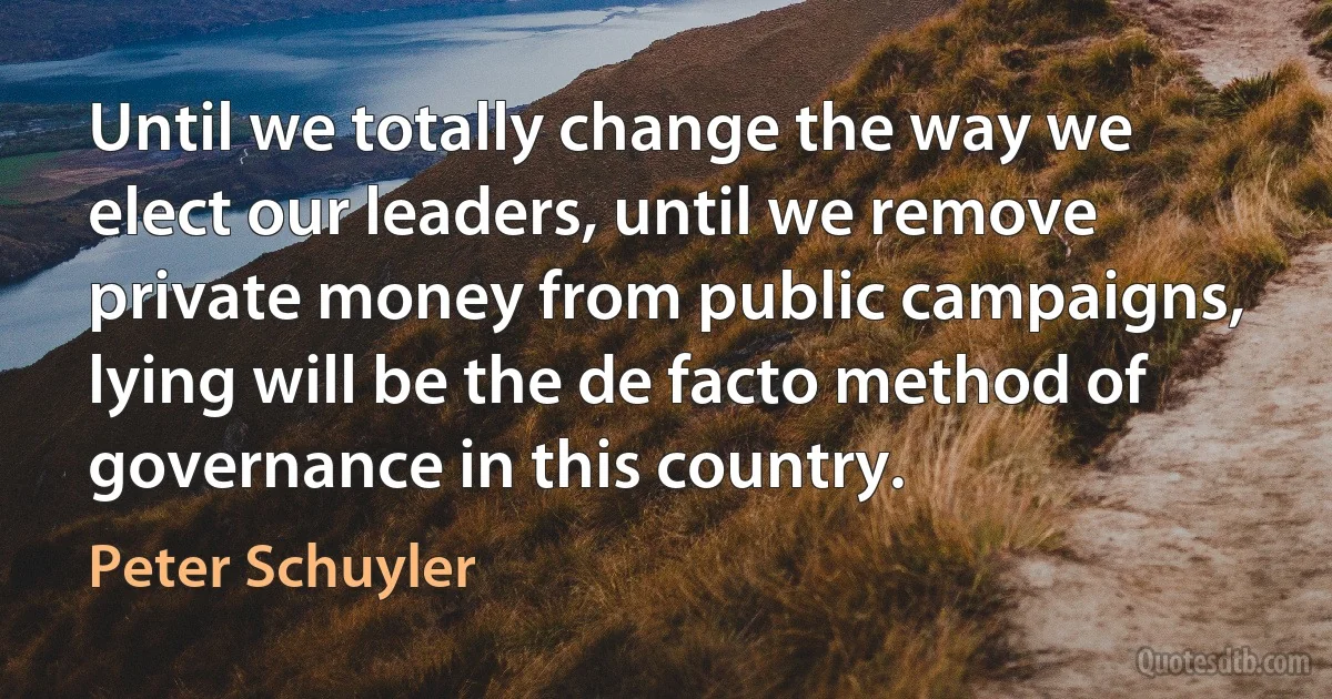 Until we totally change the way we elect our leaders, until we remove private money from public campaigns, lying will be the de facto method of governance in this country. (Peter Schuyler)