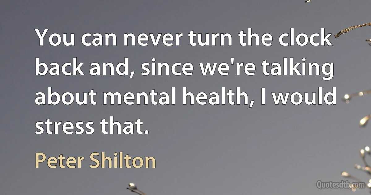 You can never turn the clock back and, since we're talking about mental health, I would stress that. (Peter Shilton)