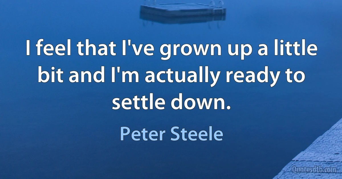 I feel that I've grown up a little bit and I'm actually ready to settle down. (Peter Steele)