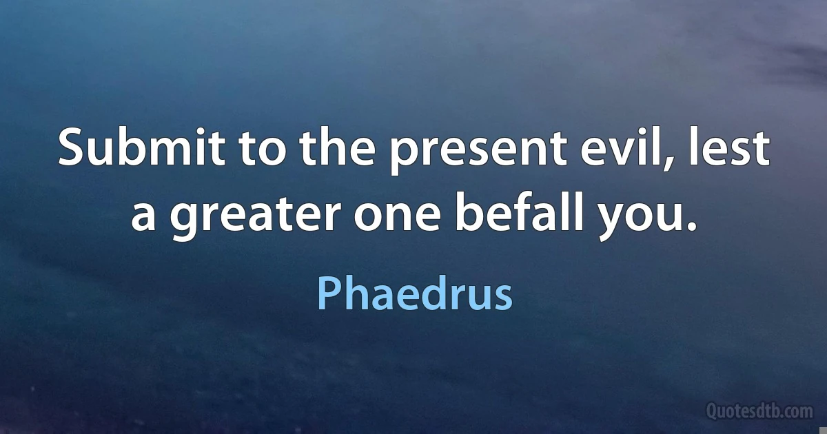 Submit to the present evil, lest a greater one befall you. (Phaedrus)