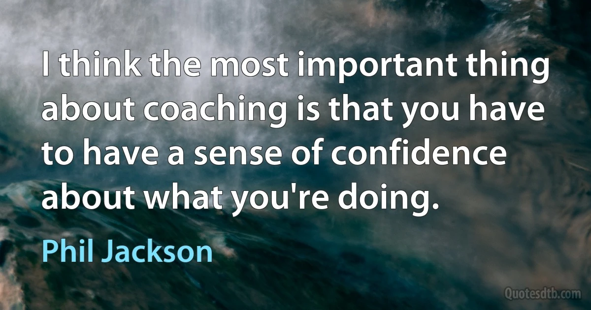 I think the most important thing about coaching is that you have to have a sense of confidence about what you're doing. (Phil Jackson)