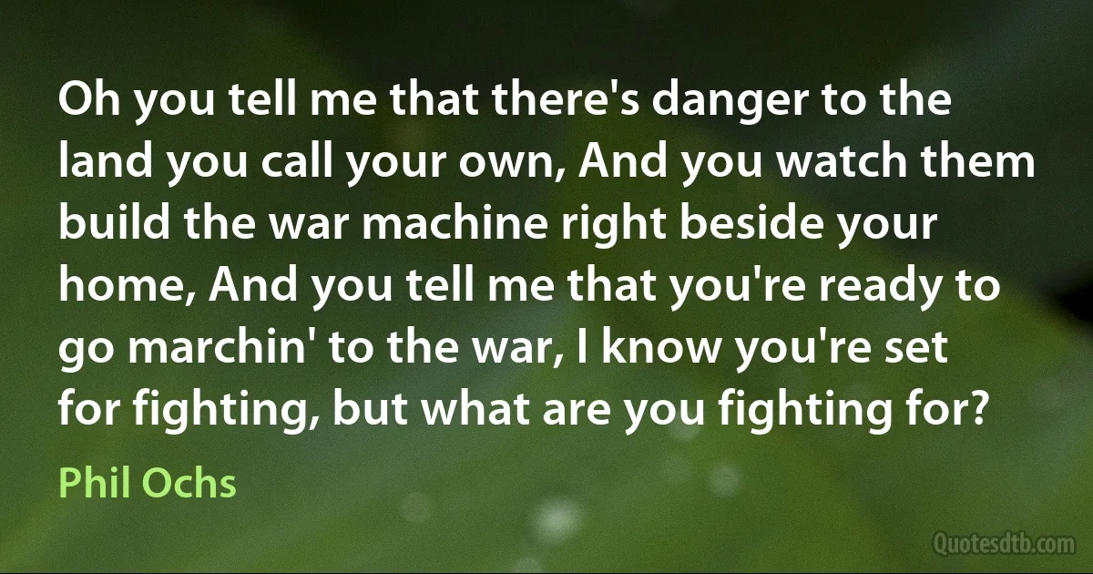 Oh you tell me that there's danger to the land you call your own, And you watch them build the war machine right beside your home, And you tell me that you're ready to go marchin' to the war, I know you're set for fighting, but what are you fighting for? (Phil Ochs)