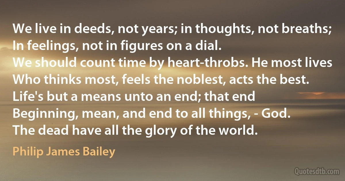 We live in deeds, not years; in thoughts, not breaths;
In feelings, not in figures on a dial.
We should count time by heart-throbs. He most lives
Who thinks most, feels the noblest, acts the best.
Life's but a means unto an end; that end
Beginning, mean, and end to all things, - God.
The dead have all the glory of the world. (Philip James Bailey)