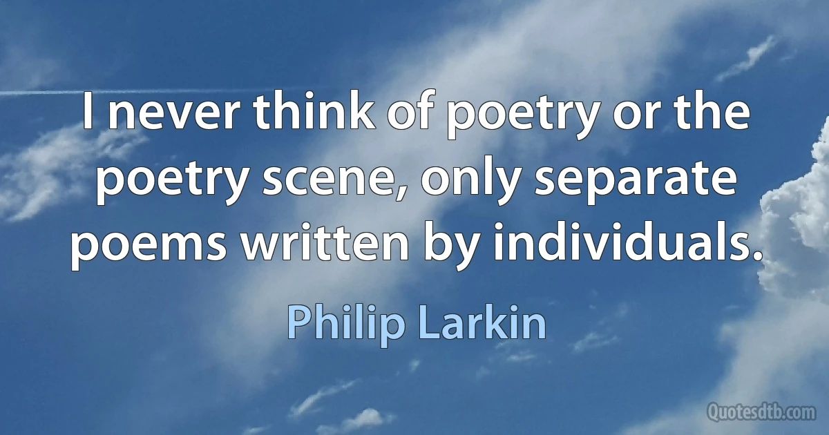 I never think of poetry or the poetry scene, only separate poems written by individuals. (Philip Larkin)