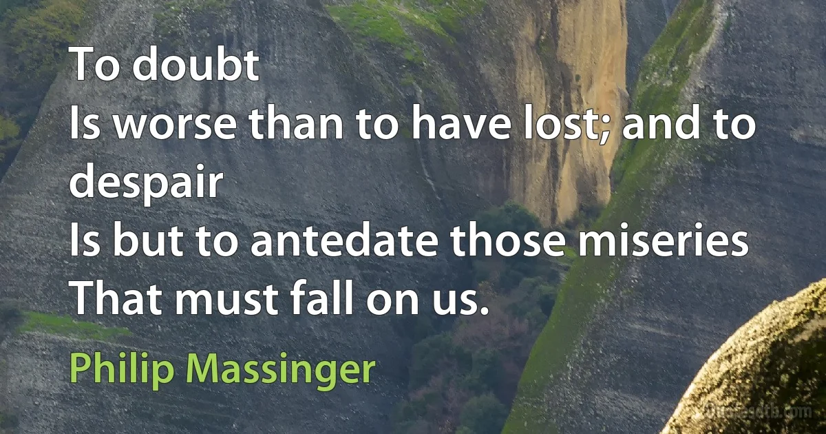 To doubt
Is worse than to have lost; and to despair
Is but to antedate those miseries
That must fall on us. (Philip Massinger)