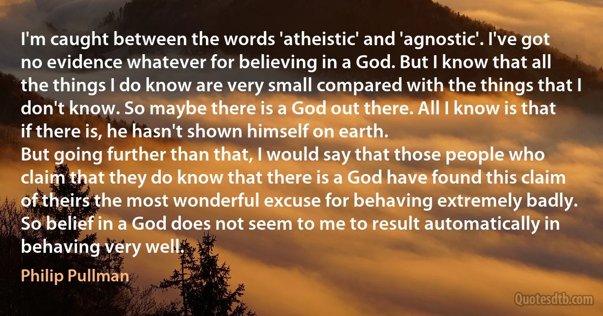 I'm caught between the words 'atheistic' and 'agnostic'. I've got no evidence whatever for believing in a God. But I know that all the things I do know are very small compared with the things that I don't know. So maybe there is a God out there. All I know is that if there is, he hasn't shown himself on earth.
But going further than that, I would say that those people who claim that they do know that there is a God have found this claim of theirs the most wonderful excuse for behaving extremely badly. So belief in a God does not seem to me to result automatically in behaving very well. (Philip Pullman)