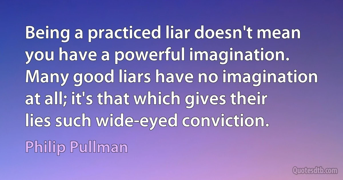 Being a practiced liar doesn't mean you have a powerful imagination. Many good liars have no imagination at all; it's that which gives their lies such wide-eyed conviction. (Philip Pullman)