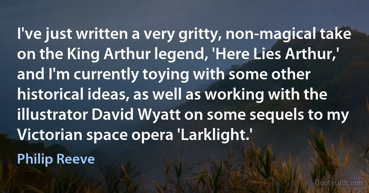 I've just written a very gritty, non-magical take on the King Arthur legend, 'Here Lies Arthur,' and I'm currently toying with some other historical ideas, as well as working with the illustrator David Wyatt on some sequels to my Victorian space opera 'Larklight.' (Philip Reeve)