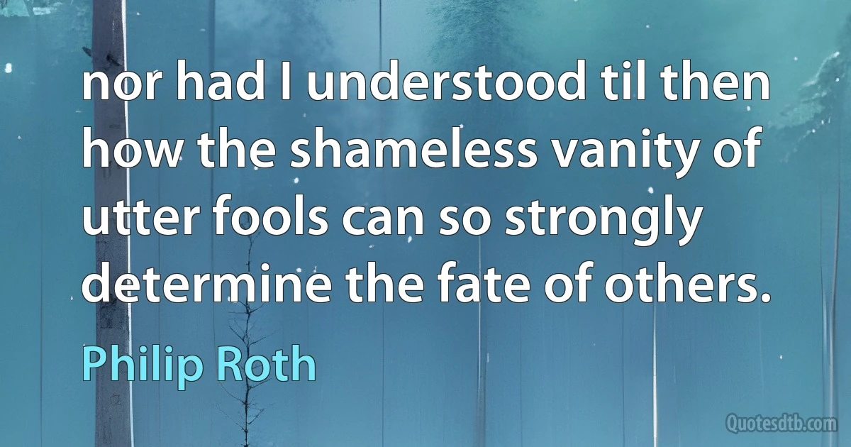 nor had I understood til then how the shameless vanity of utter fools can so strongly determine the fate of others. (Philip Roth)