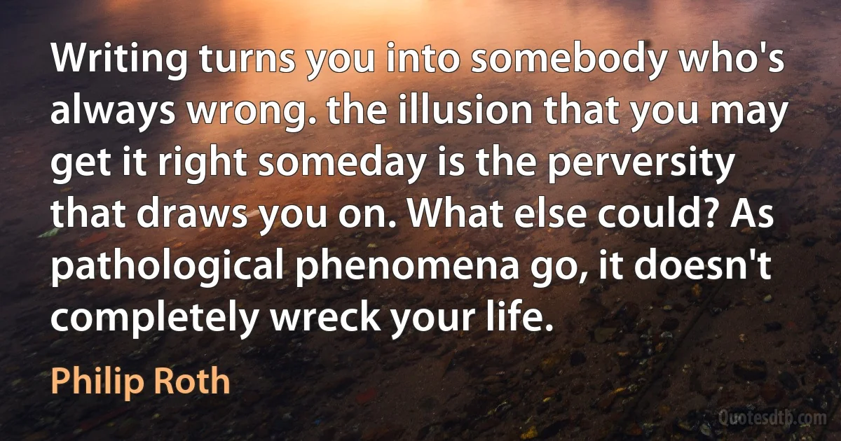 Writing turns you into somebody who's always wrong. the illusion that you may get it right someday is the perversity that draws you on. What else could? As pathological phenomena go, it doesn't completely wreck your life. (Philip Roth)