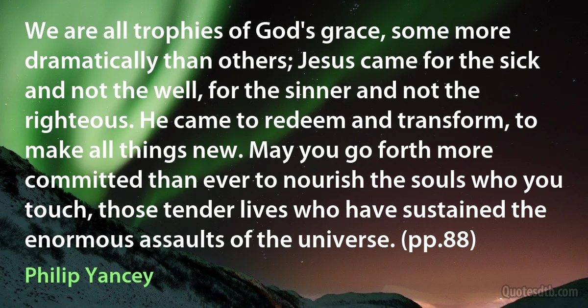 We are all trophies of God's grace, some more dramatically than others; Jesus came for the sick and not the well, for the sinner and not the righteous. He came to redeem and transform, to make all things new. May you go forth more committed than ever to nourish the souls who you touch, those tender lives who have sustained the enormous assaults of the universe. (pp.88) (Philip Yancey)