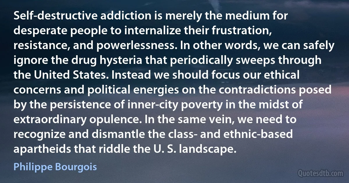 Self-destructive addiction is merely the medium for desperate people to internalize their frustration, resistance, and powerlessness. In other words, we can safely ignore the drug hysteria that periodically sweeps through the United States. Instead we should focus our ethical concerns and political energies on the contradictions posed by the persistence of inner-city poverty in the midst of extraordinary opulence. In the same vein, we need to recognize and dismantle the class- and ethnic-based apartheids that riddle the U. S. landscape. (Philippe Bourgois)