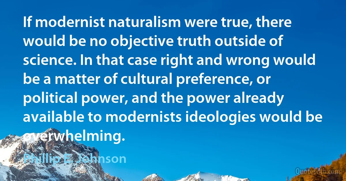 If modernist naturalism were true, there would be no objective truth outside of science. In that case right and wrong would be a matter of cultural preference, or political power, and the power already available to modernists ideologies would be overwhelming. (Phillip E. Johnson)