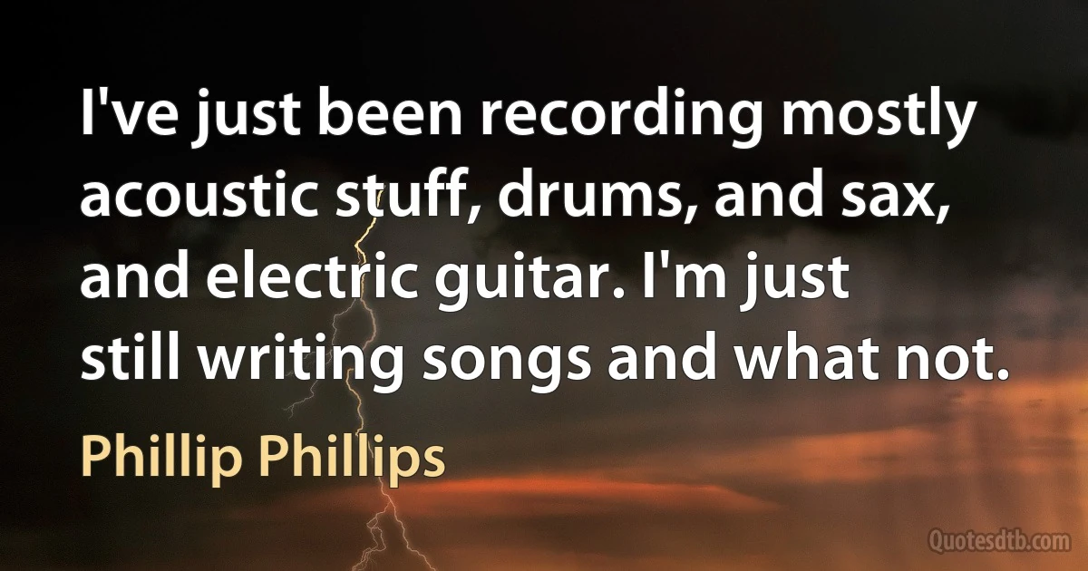 I've just been recording mostly acoustic stuff, drums, and sax, and electric guitar. I'm just still writing songs and what not. (Phillip Phillips)