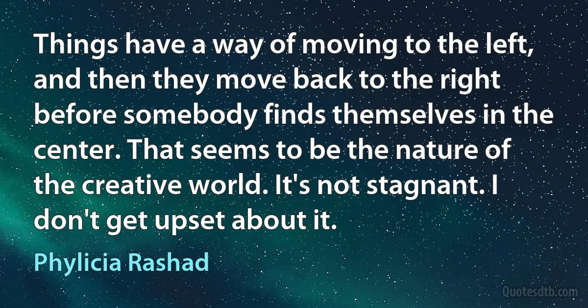 Things have a way of moving to the left, and then they move back to the right before somebody finds themselves in the center. That seems to be the nature of the creative world. It's not stagnant. I don't get upset about it. (Phylicia Rashad)