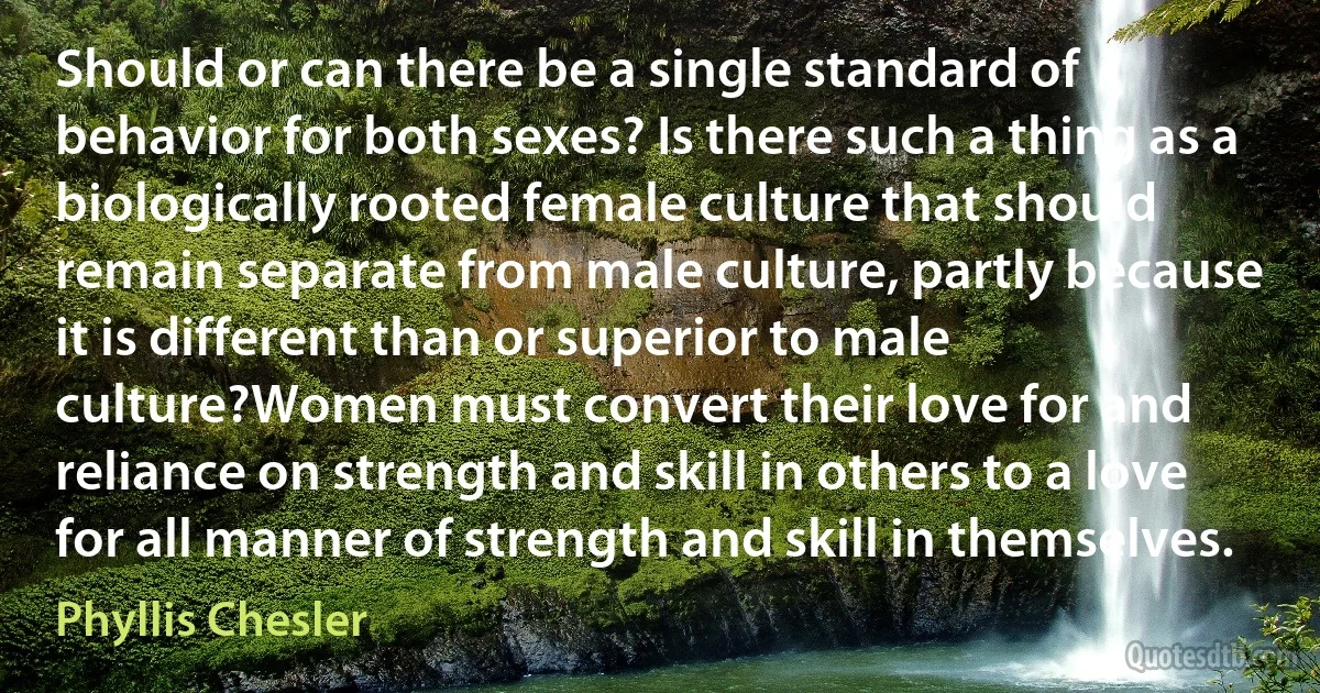 Should or can there be a single standard of behavior for both sexes? Is there such a thing as a biologically rooted female culture that should remain separate from male culture, partly because it is different than or superior to male culture?Women must convert their love for and reliance on strength and skill in others to a love for all manner of strength and skill in themselves. (Phyllis Chesler)