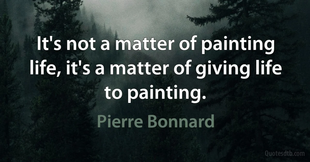 It's not a matter of painting life, it's a matter of giving life to painting. (Pierre Bonnard)