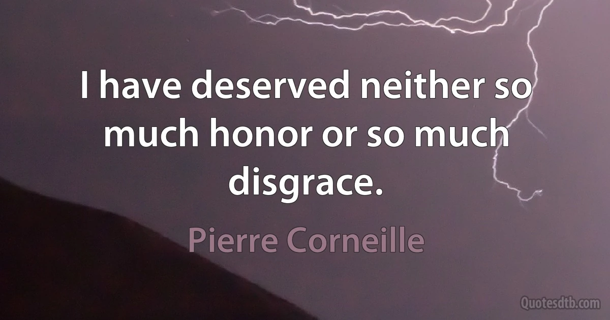 I have deserved neither so much honor or so much disgrace. (Pierre Corneille)