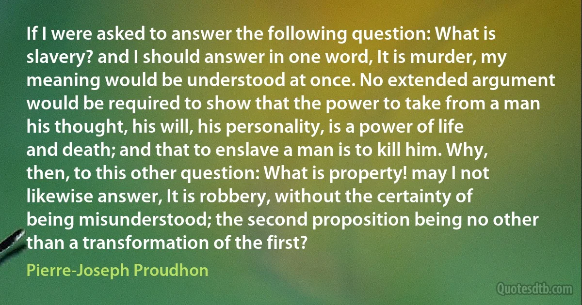 If I were asked to answer the following question: What is slavery? and I should answer in one word, It is murder, my meaning would be understood at once. No extended argument would be required to show that the power to take from a man his thought, his will, his personality, is a power of life and death; and that to enslave a man is to kill him. Why, then, to this other question: What is property! may I not likewise answer, It is robbery, without the certainty of being misunderstood; the second proposition being no other than a transformation of the first? (Pierre-Joseph Proudhon)