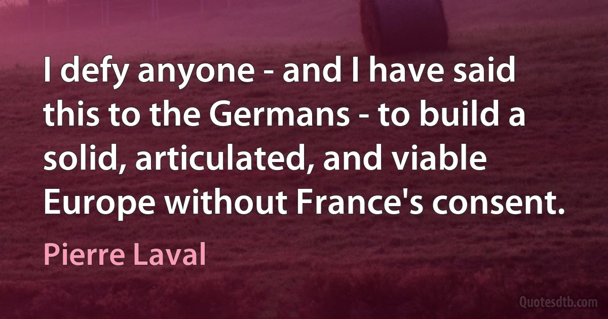 I defy anyone - and I have said this to the Germans - to build a solid, articulated, and viable Europe without France's consent. (Pierre Laval)