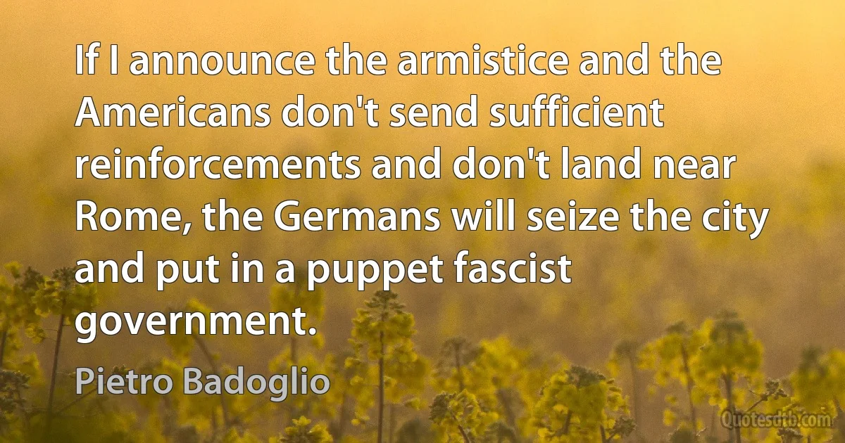 If I announce the armistice and the Americans don't send sufficient reinforcements and don't land near Rome, the Germans will seize the city and put in a puppet fascist government. (Pietro Badoglio)