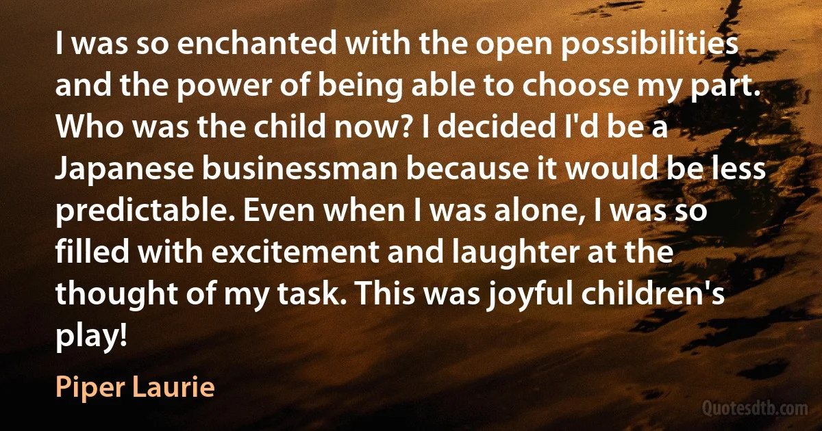 I was so enchanted with the open possibilities and the power of being able to choose my part. Who was the child now? I decided I'd be a Japanese businessman because it would be less predictable. Even when I was alone, I was so filled with excitement and laughter at the thought of my task. This was joyful children's play! (Piper Laurie)