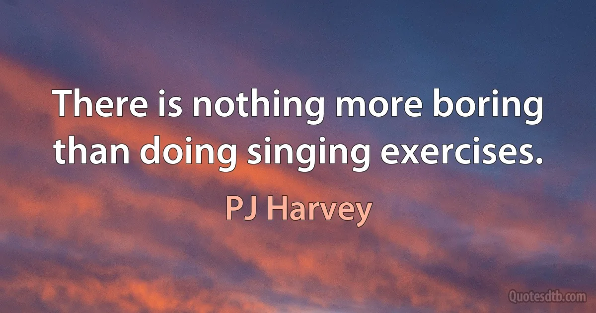 There is nothing more boring than doing singing exercises. (PJ Harvey)