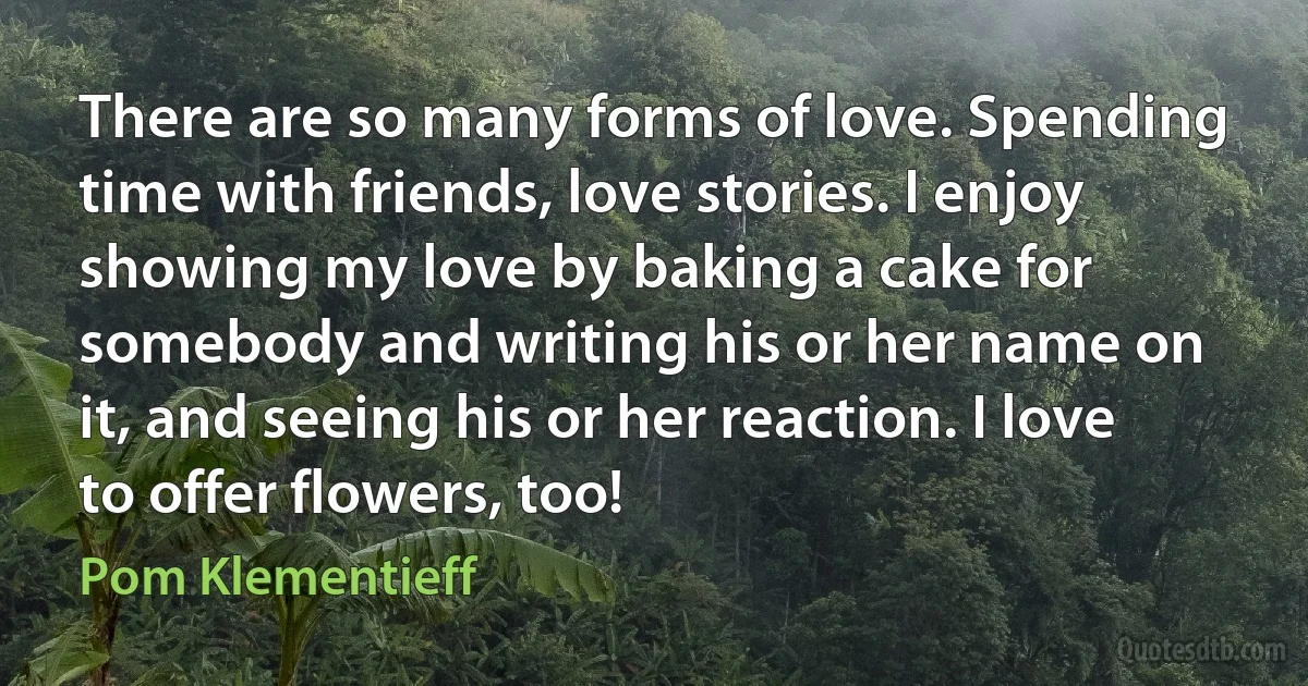 There are so many forms of love. Spending time with friends, love stories. I enjoy showing my love by baking a cake for somebody and writing his or her name on it, and seeing his or her reaction. I love to offer flowers, too! (Pom Klementieff)