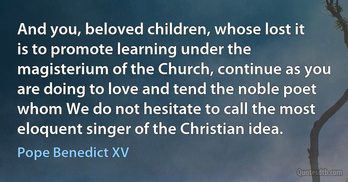 And you, beloved children, whose lost it is to promote learning under the magisterium of the Church, continue as you are doing to love and tend the noble poet whom We do not hesitate to call the most eloquent singer of the Christian idea. (Pope Benedict XV)