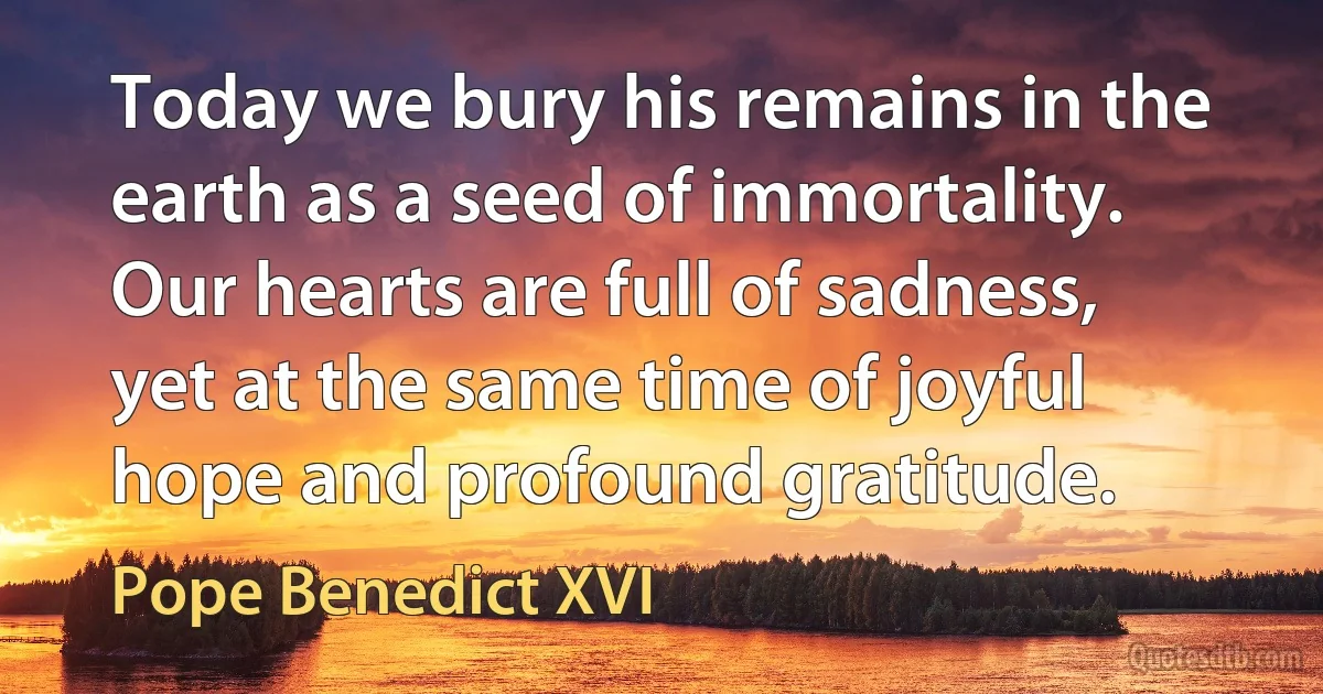 Today we bury his remains in the earth as a seed of immortality. Our hearts are full of sadness, yet at the same time of joyful hope and profound gratitude. (Pope Benedict XVI)