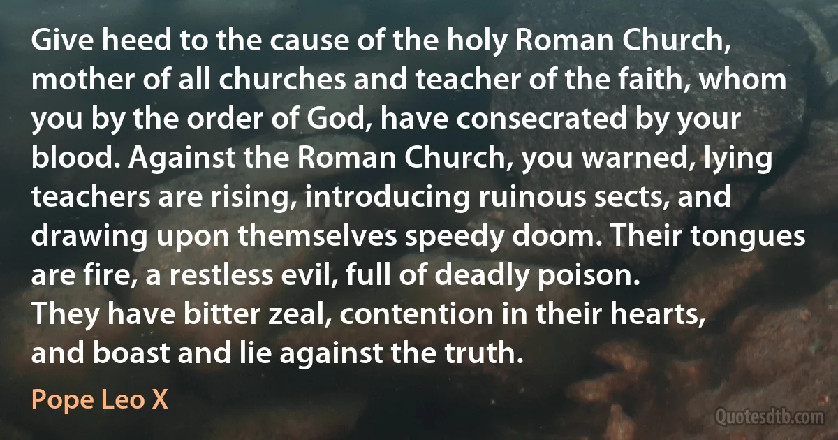 Give heed to the cause of the holy Roman Church, mother of all churches and teacher of the faith, whom you by the order of God, have consecrated by your blood. Against the Roman Church, you warned, lying teachers are rising, introducing ruinous sects, and drawing upon themselves speedy doom. Their tongues are fire, a restless evil, full of deadly poison. They have bitter zeal, contention in their hearts, and boast and lie against the truth. (Pope Leo X)