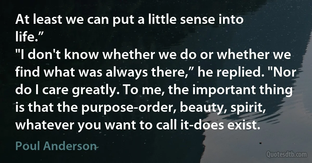 At least we can put a little sense into life.”
"I don't know whether we do or whether we find what was always there,” he replied. "Nor do I care greatly. To me, the important thing is that the purpose-order, beauty, spirit, whatever you want to call it-does exist. (Poul Anderson)