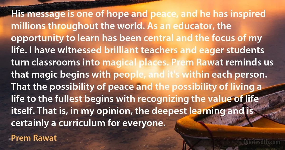 His message is one of hope and peace, and he has inspired millions throughout the world. As an educator, the opportunity to learn has been central and the focus of my life. I have witnessed brilliant teachers and eager students turn classrooms into magical places. Prem Rawat reminds us that magic begins with people, and it's within each person. That the possibility of peace and the possibility of living a life to the fullest begins with recognizing the value of life itself. That is, in my opinion, the deepest learning and is certainly a curriculum for everyone. (Prem Rawat)