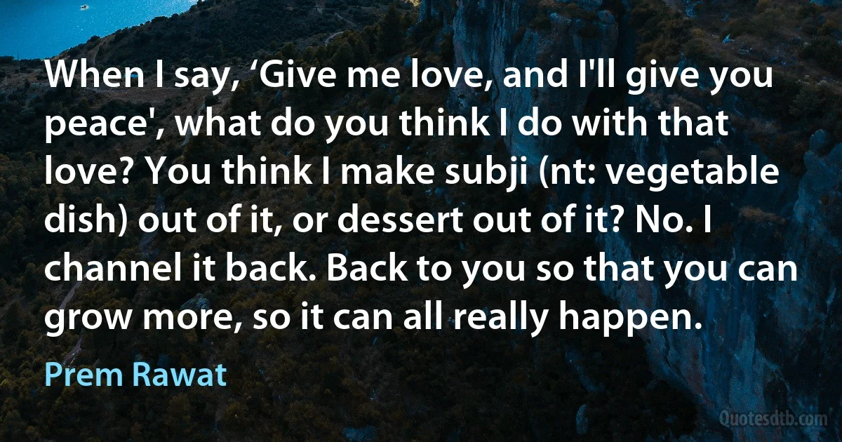 When I say, ‘Give me love, and I'll give you peace', what do you think I do with that love? You think I make subji (nt: vegetable dish) out of it, or dessert out of it? No. I channel it back. Back to you so that you can grow more, so it can all really happen. (Prem Rawat)