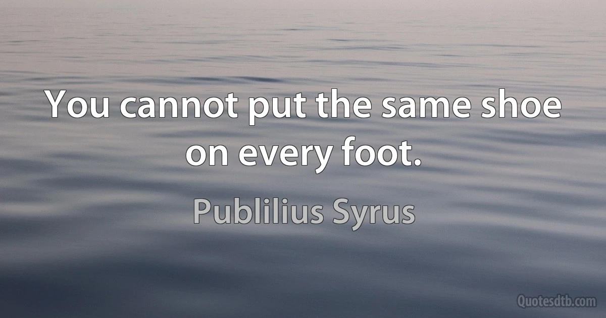 You cannot put the same shoe on every foot. (Publilius Syrus)