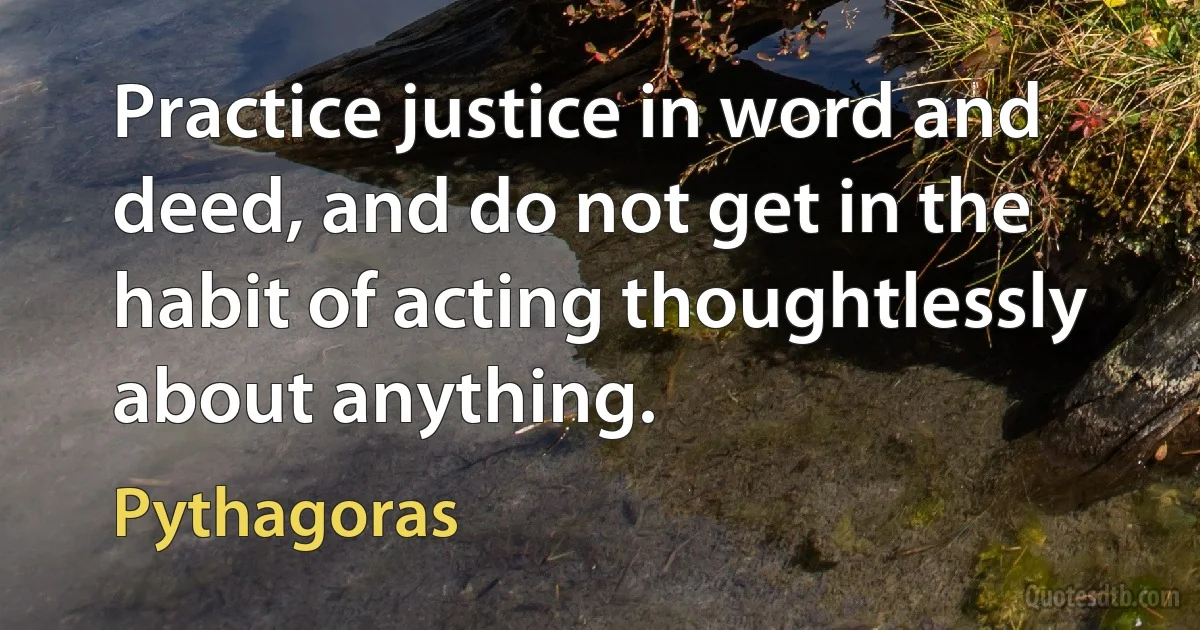 Practice justice in word and deed, and do not get in the habit of acting thoughtlessly about anything. (Pythagoras)