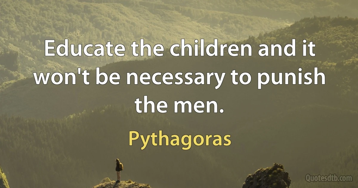 Educate the children and it won't be necessary to punish the men. (Pythagoras)