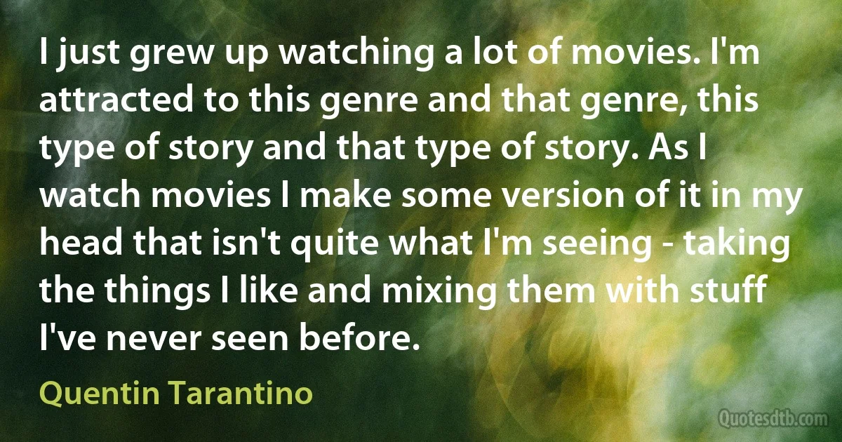 I just grew up watching a lot of movies. I'm attracted to this genre and that genre, this type of story and that type of story. As I watch movies I make some version of it in my head that isn't quite what I'm seeing - taking the things I like and mixing them with stuff I've never seen before. (Quentin Tarantino)