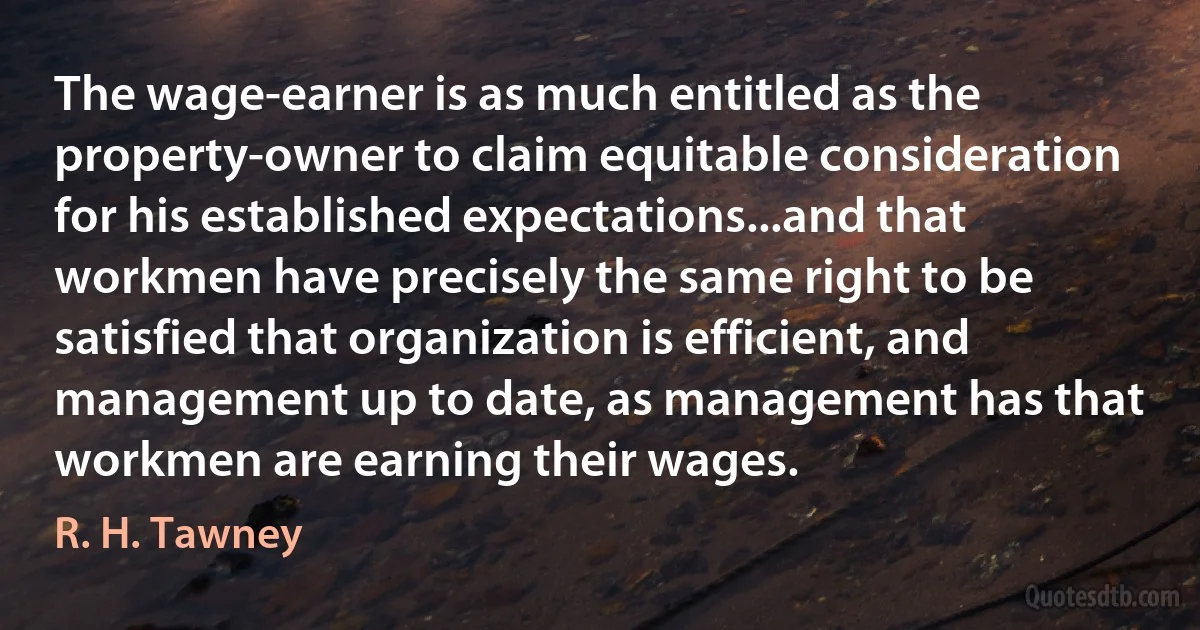 The wage-earner is as much entitled as the property-owner to claim equitable consideration for his established expectations...and that workmen have precisely the same right to be satisfied that organization is efficient, and management up to date, as management has that workmen are earning their wages. (R. H. Tawney)