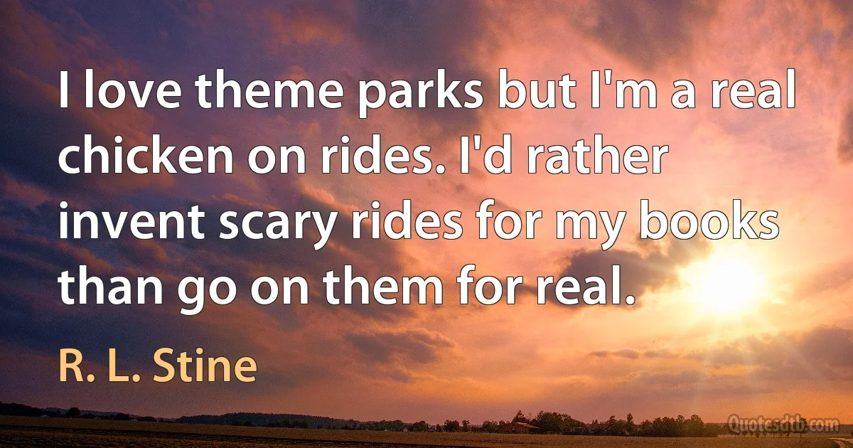 I love theme parks but I'm a real chicken on rides. I'd rather invent scary rides for my books than go on them for real. (R. L. Stine)