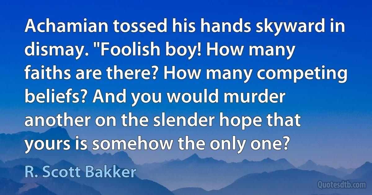 Achamian tossed his hands skyward in dismay. "Foolish boy! How many faiths are there? How many competing beliefs? And you would murder another on the slender hope that yours is somehow the only one? (R. Scott Bakker)